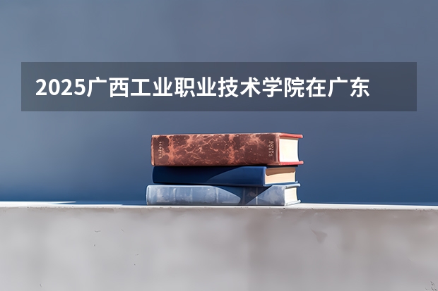 2025广西工业职业技术学院在广东招生计划多少人
