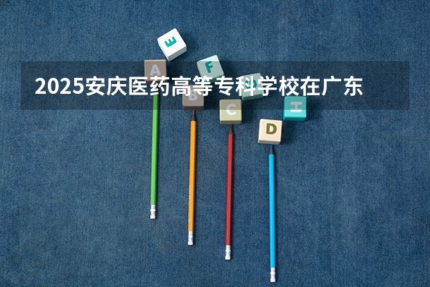2025安庆医药高等专科学校在广东招生计划多少人