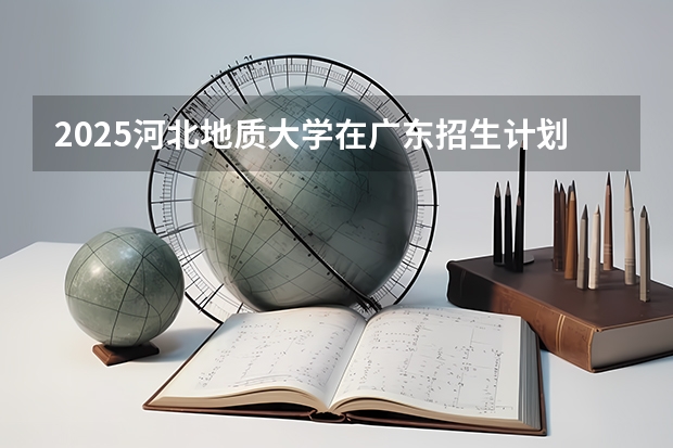 2025河北地质大学在广东招生计划多少人