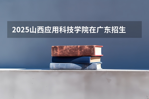 2025山西应用科技学院在广东招生计划多少人