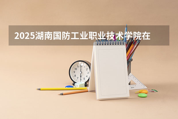 2025湖南国防工业职业技术学院在广东招生计划多少人