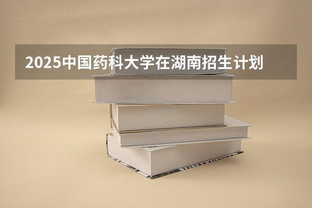 2025中国药科大学在湖南招生计划多少人
