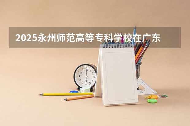 2025永州师范高等专科学校在广东招生计划多少人