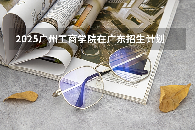 2025广州工商学院在广东招生计划多少人