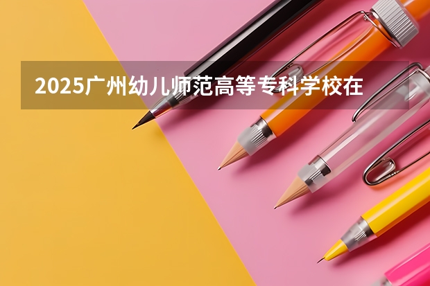 2025广州幼儿师范高等专科学校在广东招生计划多少人