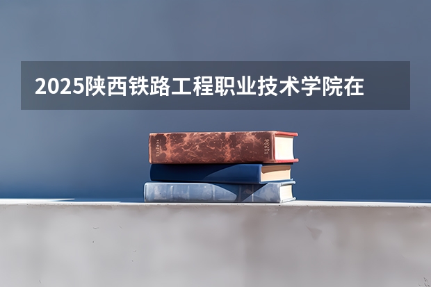 2025陕西铁路工程职业技术学院在河南招生计划多少人