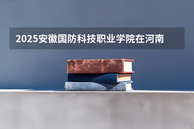 2025安徽国防科技职业学院在河南招生计划多少人