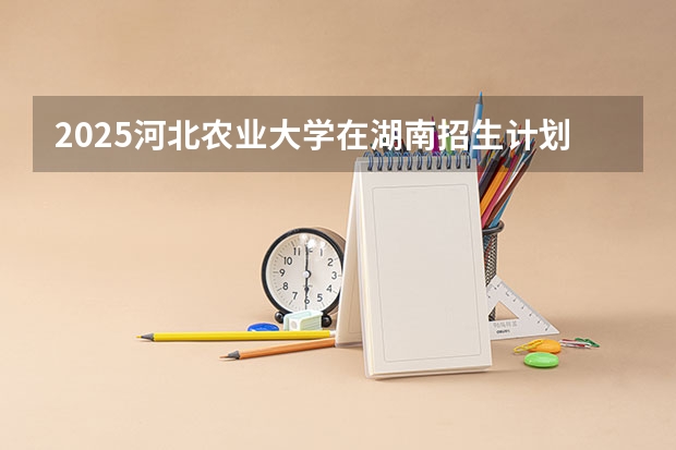 2025河北农业大学在湖南招生计划多少人