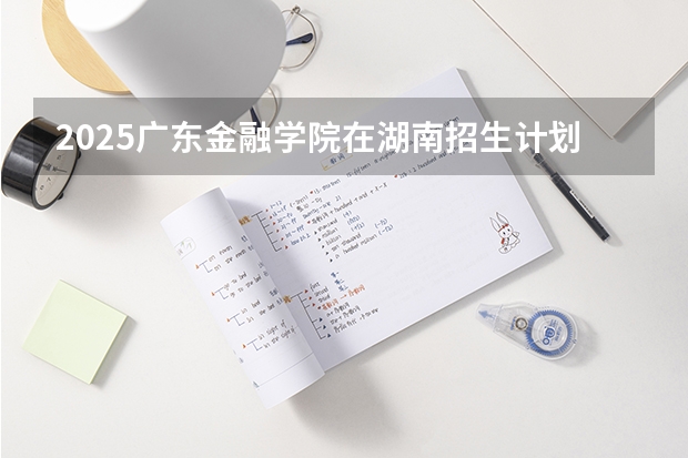 2025广东金融学院在湖南招生计划多少人