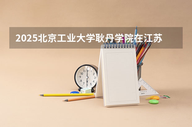2025北京工业大学耿丹学院在江苏招生计划多少人
