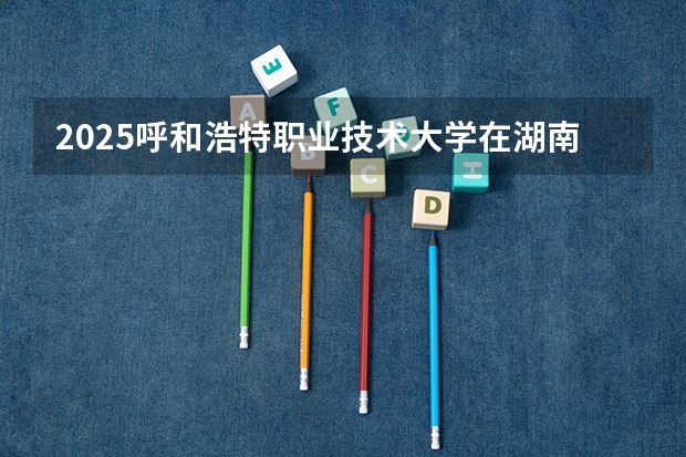 2025呼和浩特职业技术大学在湖南招生计划多少人