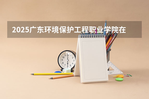 2025广东环境保护工程职业学院在河南招生计划多少人