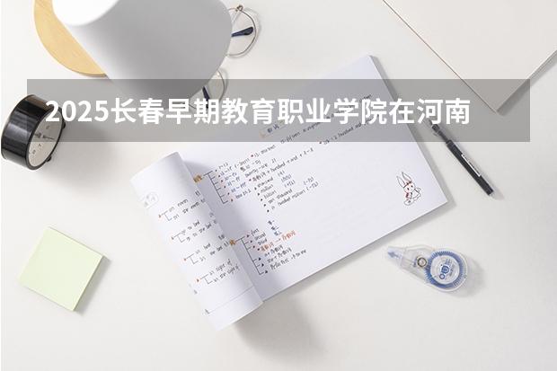2025长春早期教育职业学院在河南招生计划多少人