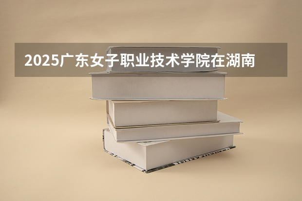 2025广东女子职业技术学院在湖南招生计划多少人