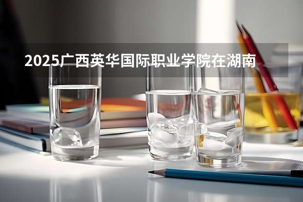 2025广西英华国际职业学院在湖南招生计划多少人