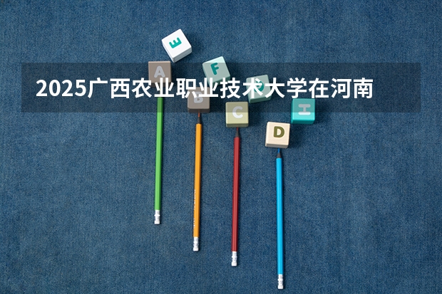 2025广西农业职业技术大学在河南招生计划多少人