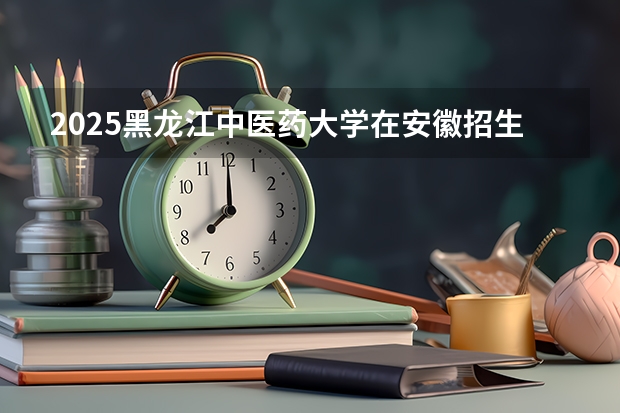 2025黑龙江中医药大学在安徽招生计划多少人