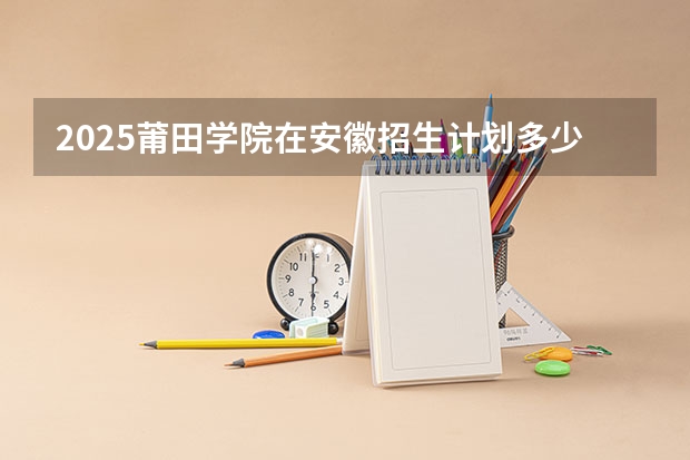 2025莆田学院在安徽招生计划多少人