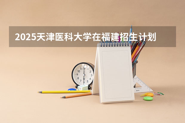 2025天津医科大学在福建招生计划多少人