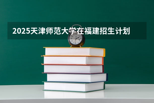 2025天津师范大学在福建招生计划多少人
