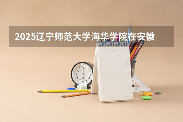 2025辽宁师范大学海华学院在安徽招生计划多少人