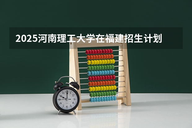 2025河南理工大学在福建招生计划多少人