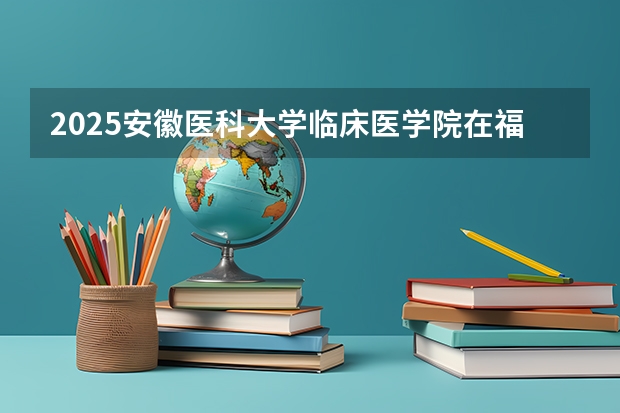 2025安徽医科大学临床医学院在福建招生计划多少人