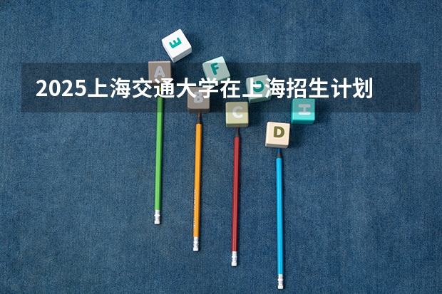 2025上海交通大学在上海招生计划多少人