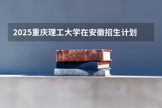 2025重庆理工大学在安徽招生计划多少人