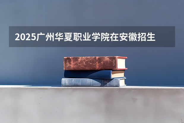 2025广州华夏职业学院在安徽招生计划多少人