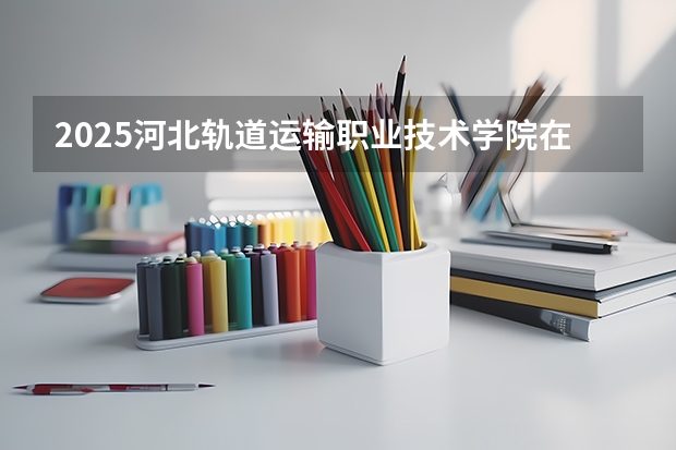 2025河北轨道运输职业技术学院在河北招生计划多少人