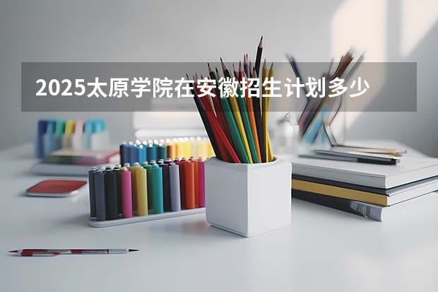 2025太原学院在安徽招生计划多少人