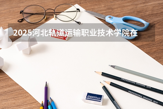 2025河北轨道运输职业技术学院在福建招生计划多少人