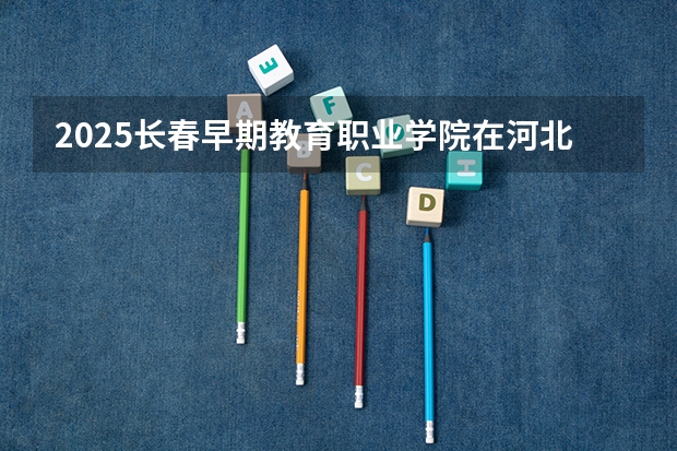 2025长春早期教育职业学院在河北招生计划多少人