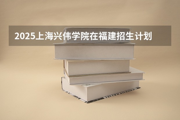 2025上海兴伟学院在福建招生计划多少人