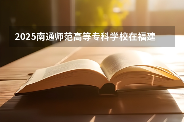 2025南通师范高等专科学校在福建招生计划多少人