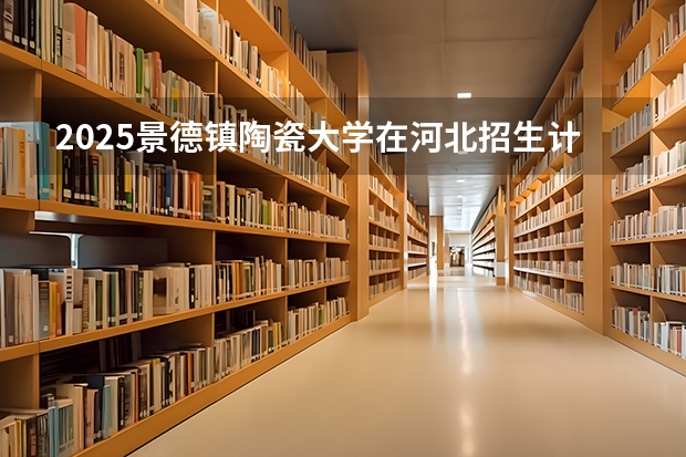 2025景德镇陶瓷大学在河北招生计划多少人