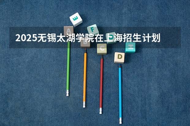 2025无锡太湖学院在上海招生计划多少人