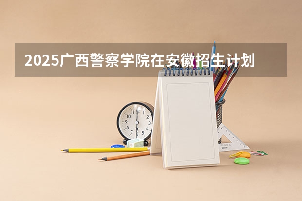 2025广西警察学院在安徽招生计划多少人