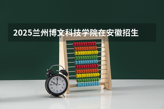 2025兰州博文科技学院在安徽招生计划多少人