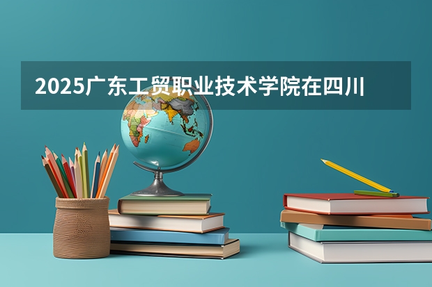 2025广东工贸职业技术学院在四川招生计划多少人