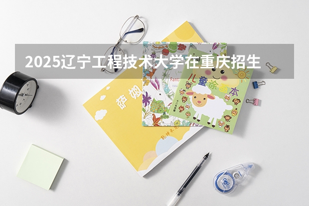 2025辽宁工程技术大学在重庆招生计划多少人