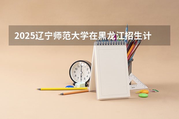 2025辽宁师范大学在黑龙江招生计划多少人