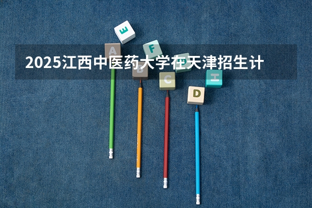 2025江西中医药大学在天津招生计划多少人