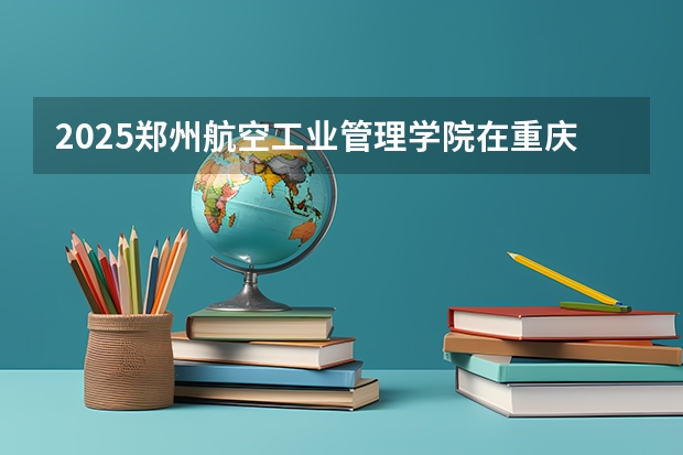 2025郑州航空工业管理学院在重庆招生计划多少人