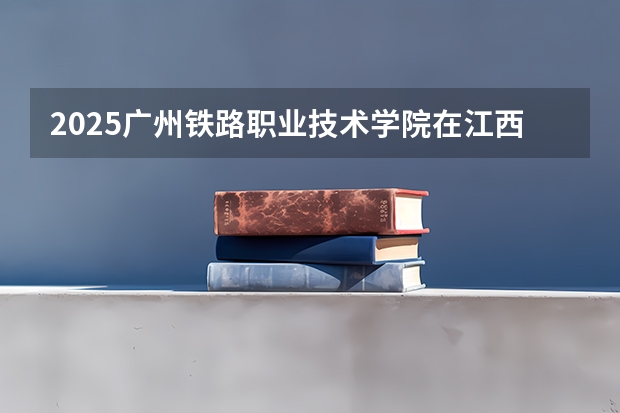 2025广州铁路职业技术学院在江西招生计划多少人