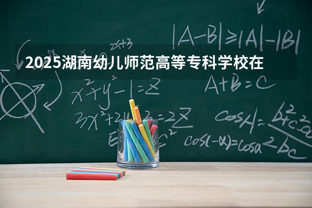 2025湖南幼儿师范高等专科学校在四川招生计划多少人