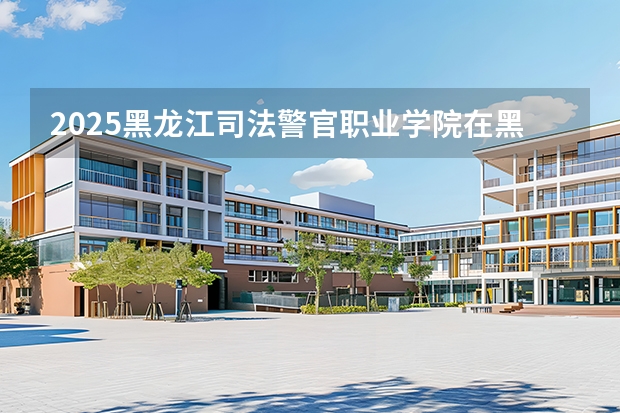 2025黑龙江司法警官职业学院在黑龙江招生计划多少人