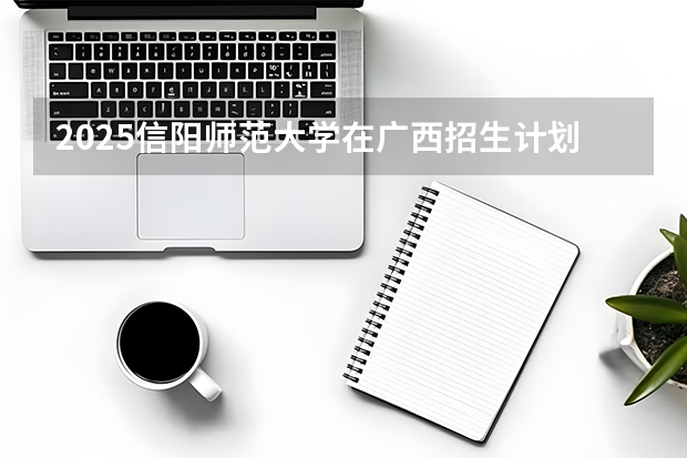 2025信阳师范大学在广西招生计划多少人