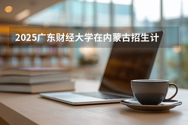 2025广东财经大学在内蒙古招生计划多少人